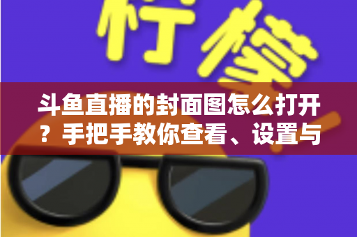 斗鱼直播的封面图怎么打开？手把手教你查看、设置与解决封面显示问题