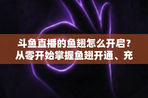 斗鱼直播的鱼翅怎么开启？从零开始掌握鱼翅开通、充值与使用的完整教程