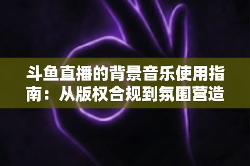斗鱼直播的背景音乐使用指南：从版权合规到氛围营造的全方位教程