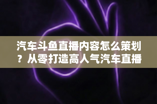 汽车斗鱼直播内容怎么策划？从零打造高人气汽车直播间的全流程实战指南