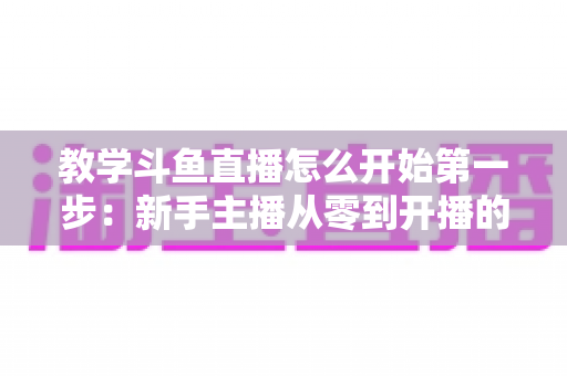 教学斗鱼直播怎么开始第一步:新手主播从零到开播的完整指南 教学斗鱼直播怎么开始第一步:新手主播从零到开播的完整指南