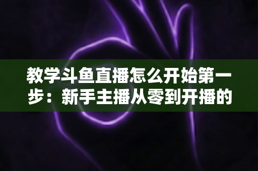 教学斗鱼直播怎么开始第一步:新手主播从零到开播的完整指南 教学斗鱼直播怎么开始第一步:新手主播从零到开播的完整指南