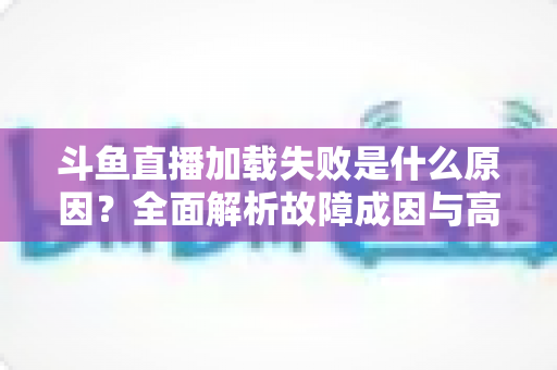 斗鱼直播加载失败是什么原因？全面解析故障成因与高效解决办法指南