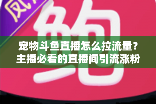 宠物斗鱼直播怎么拉流量？主播必看的直播间引流涨粉实战全攻略