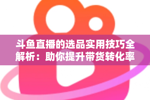斗鱼直播的选品实用技巧全解析：助你提升带货转化率的实战指南