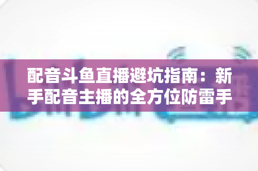 配音斗鱼直播避坑指南：新手配音主播的全方位防雷手册与实战经验分享