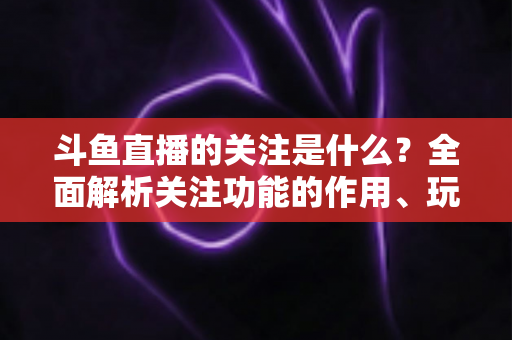 斗鱼直播的关注是什么?全面解析关注功能的作用、玩法与常见问题 斗鱼直播的关注是什么?全面解析关注功能的作用、玩法与常见问题