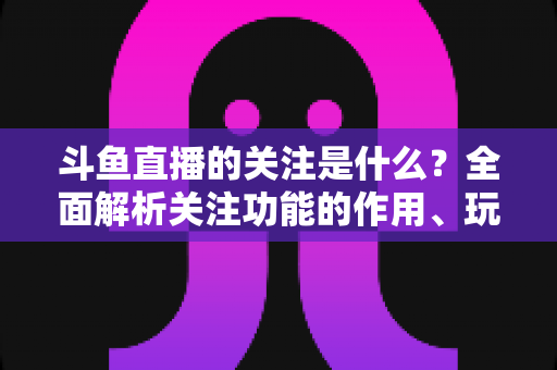 斗鱼直播的关注是什么?全面解析关注功能的作用、玩法与常见问题 斗鱼直播的关注是什么?全面解析关注功能的作用、玩法与常见问题