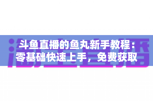 斗鱼直播的鱼丸新手教程：零基础快速上手，免费获取鱼丸不再难