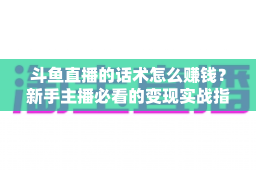 斗鱼直播的话术怎么赚钱?新手主播必看的变现实战指南 斗鱼直播的话术怎么赚钱?新手主播必看的变现实战指南