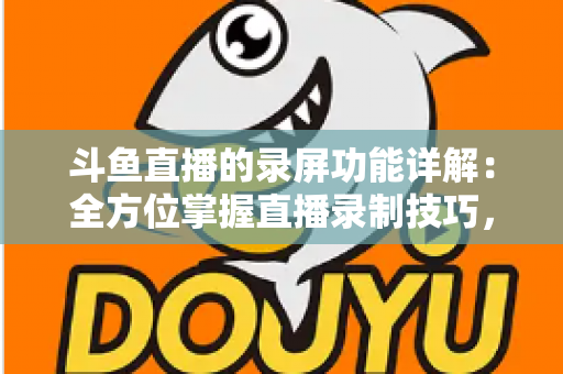 斗鱼直播的录屏功能详解：全方位掌握直播录制技巧，轻松留住精彩瞬间