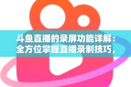 斗鱼直播的录屏功能详解：全方位掌握直播录制技巧，轻松留住精彩瞬间