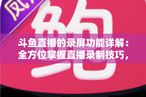斗鱼直播的录屏功能详解：全方位掌握直播录制技巧，轻松留住精彩瞬间