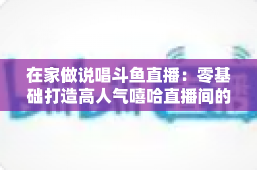 在家做说唱斗鱼直播:零基础打造高人气嘻哈直播间的全方位实战指南 在家做说唱斗鱼直播:零基础打造高人气嘻哈直播间的全方位实战指南