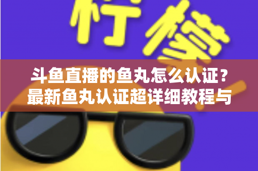 斗鱼直播的鱼丸怎么认证？最新鱼丸认证超详细教程与常见问题一站式全解析