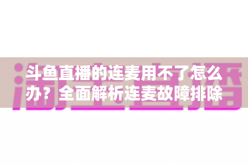 斗鱼直播的连麦用不了怎么办?全面解析连麦故障排除指南与实用解决方案 斗鱼直播的连麦用不了怎么办?全面解析连麦故障排除指南与实用解决方案