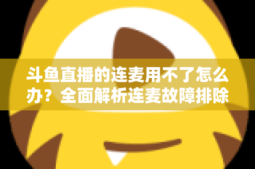 斗鱼直播的连麦用不了怎么办？全面解析连麦故障排除指南与实用解决方案