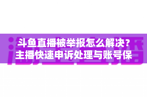 斗鱼直播被举报怎么解决？主播快速申诉处理与账号保护全攻略