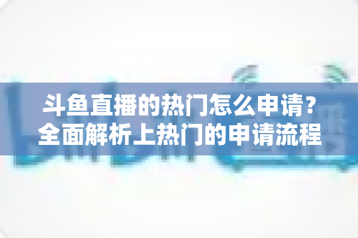 斗鱼直播的热门怎么申请？全面解析上热门的申请流程与实用技巧