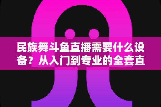 民族舞斗鱼直播需要什么设备?从入门到专业的全套直播设备搭配指南 民族舞斗鱼直播需要什么设备?从入门到专业的全套直播设备搭配指南