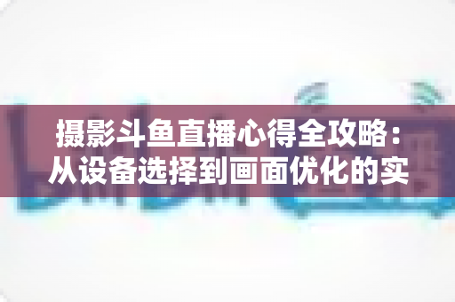 摄影斗鱼直播心得全攻略:从设备选择到画面优化的实战经验分享 摄影斗鱼直播心得全攻略:从设备选择到画面优化的实战经验分享