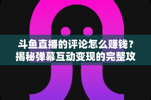 斗鱼直播的评论怎么赚钱?揭秘弹幕互动变现的完整攻略与避坑指南 斗鱼直播的评论怎么赚钱?揭秘弹幕互动变现的完整攻略与避坑指南