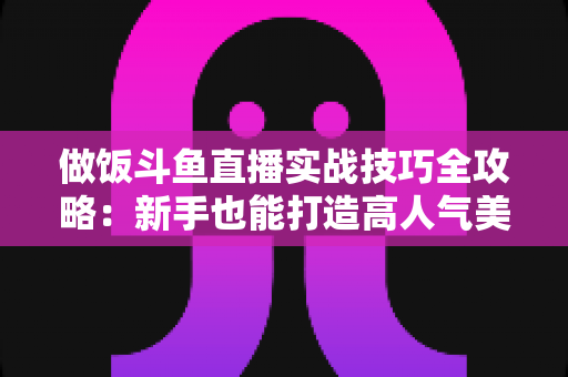做饭斗鱼直播实战技巧全攻略:新手也能打造高人气美食直播间 做饭斗鱼直播实战技巧全攻略:新手也能打造高人气美食直播间