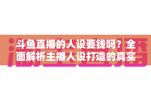斗鱼直播的人设要钱吗？全面解析主播人设打造的真实成本与免费技巧