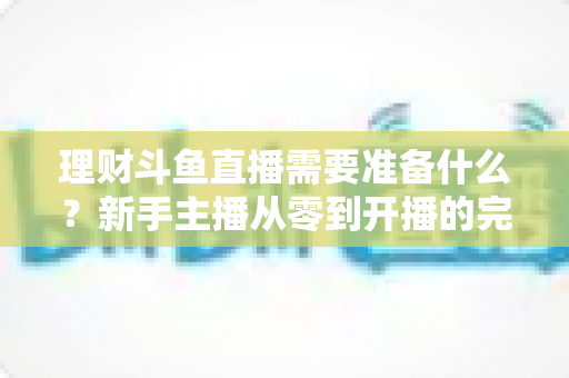 理财斗鱼直播需要准备什么？新手主播从零到开播的完整指南