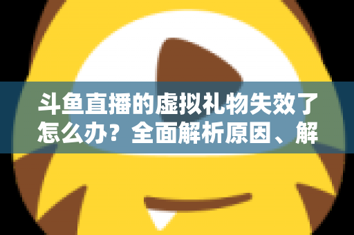 斗鱼直播的虚拟礼物失效了怎么办？全面解析原因、解决方法与预防技巧