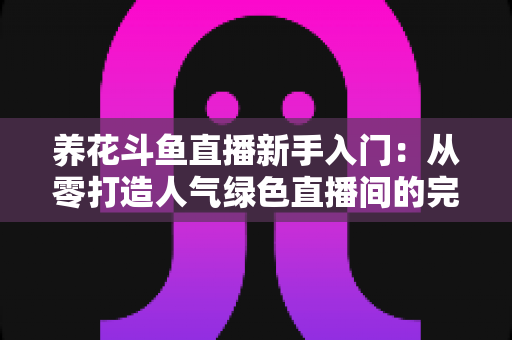 养花斗鱼直播新手入门：从零打造人气绿色直播间的完整指南