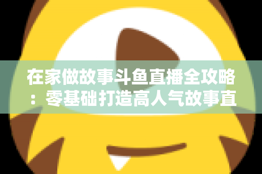 在家做故事斗鱼直播全攻略:零基础打造高人气故事直播间的实战指南 在家做故事斗鱼直播全攻略:零基础打造高人气故事直播间的实战指南