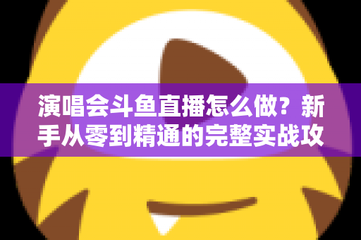 演唱会斗鱼直播怎么做？新手从零到精通的完整实战攻略与合规指南