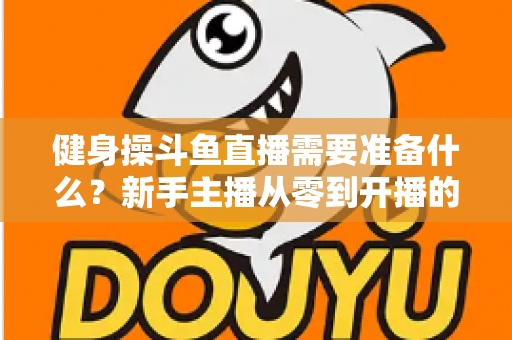 健身操斗鱼直播需要准备什么?新手主播从零到开播的完整装备与运营指南 健身操斗鱼直播需要准备什么?新手主播从零到开播的完整装备与运营指南