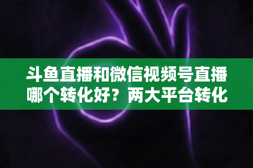 斗鱼直播和微信视频号直播哪个转化好?两大平台转化率深度对比与实战选择指南 斗鱼直播和微信视频号直播哪个转化好?两大平台转化率深度对比与实战选择指南