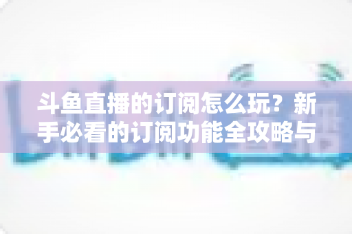 斗鱼直播的订阅怎么玩？新手必看的订阅功能全攻略与技巧解析