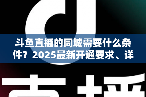 斗鱼直播的同城需要什么条件？2025最新开通要求、详细步骤与本地流量运营全攻略