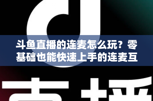 斗鱼直播的连麦怎么玩？零基础也能快速上手的连麦互动全攻略