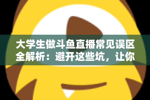 大学生做斗鱼直播常见误区全解析：避开这些坑，让你的直播之路少走弯路