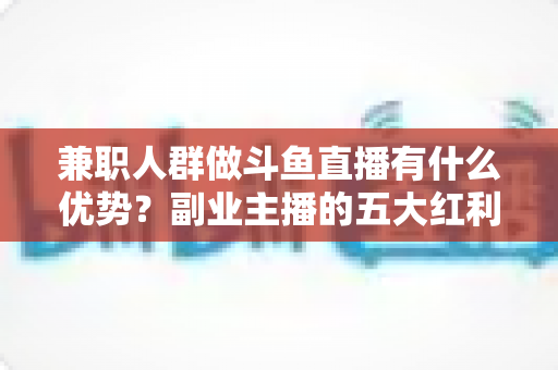 兼职人群做斗鱼直播有什么优势?副业主播的五大红利与入局指南 兼职人群做斗鱼直播有什么优势?副业主播的五大红利与入局指南