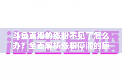 斗鱼直播的涨粉不见了怎么办？全面解析涨粉停滞的原因与高效应对策略