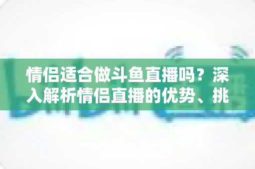 情侣适合做斗鱼直播吗？深入解析情侣直播的优势、挑战与成功之道