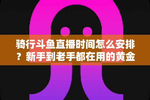 骑行斗鱼直播时间怎么安排?新手到老手都在用的黄金时段规划全攻略 骑行斗鱼直播时间怎么安排?新手到老手都在用的黄金时段规划全攻略