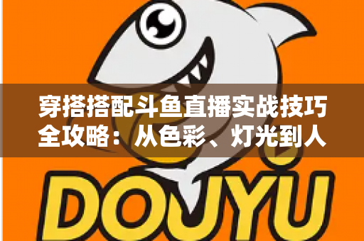 穿搭搭配斗鱼直播实战技巧全攻略:从色彩、灯光到人设打造的主播形象进阶指南 穿搭搭配斗鱼直播实战技巧全攻略:从色彩、灯光到人设打造的主播形象进阶指南