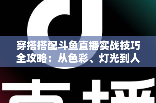 穿搭搭配斗鱼直播实战技巧全攻略:从色彩、灯光到人设打造的主播形象进阶指南 穿搭搭配斗鱼直播实战技巧全攻略:从色彩、灯光到人设打造的主播形象进阶指南