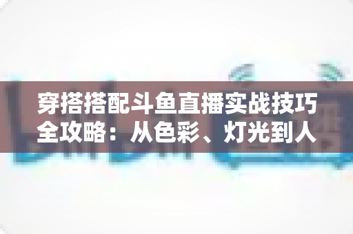 穿搭搭配斗鱼直播实战技巧全攻略：从色彩、灯光到人设打造的主播形象进阶指南