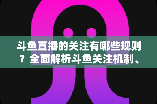 斗鱼直播的关注有哪些规则?全面解析斗鱼关注机制、粉丝权益与使用指南 斗鱼直播的关注有哪些规则?全面解析斗鱼关注机制、粉丝权益与使用指南