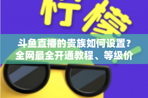 斗鱼直播的贵族如何设置?全网最全开通教程、等级价格与特权详解 斗鱼直播的贵族如何设置?全网最全开通教程、等级价格与特权详解