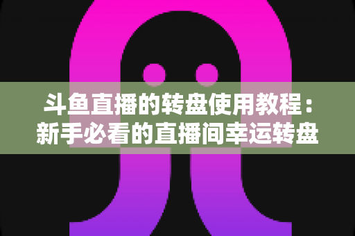 斗鱼直播的转盘使用教程：新手必看的直播间幸运转盘完整玩法指南