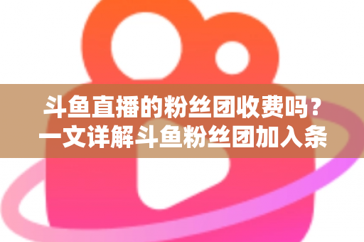 斗鱼直播的粉丝团收费吗？一文详解斗鱼粉丝团加入条件、费用明细与专属权益